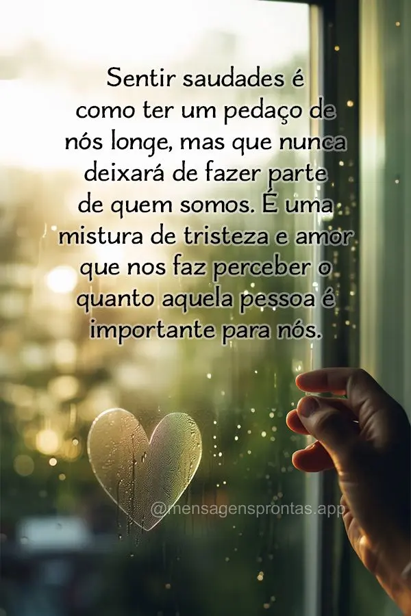 Sentir saudades é como ter um pedaço de nós longe, mas que nunca deixará de fazer parte de quem somos. É uma mistura de tristeza e amor que nos faz ...