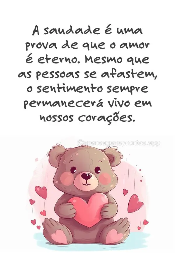 A saudade é uma prova de que o amor é eterno. Mesmo que as pessoas se afastem, o sentimento sempre permanecerá vivo em nossos corações.