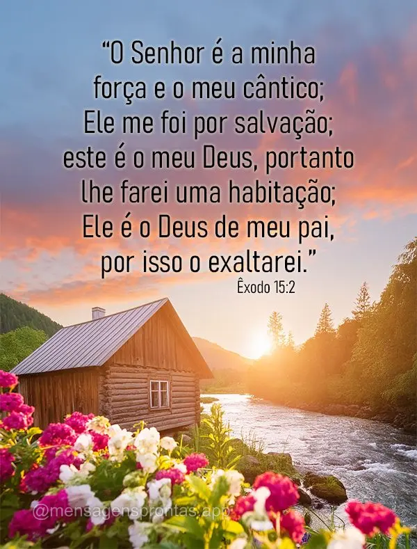 “O Senhor é a minha força e o meu cântico; Ele me foi por salvação; este é o meu Deus, portanto lhe farei uma habitação; Ele é o Deus de meu p...