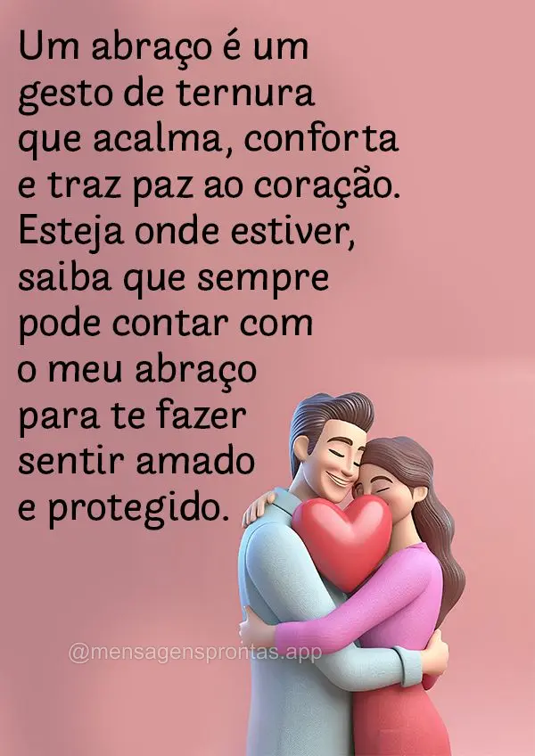 Um abraço é um gesto de ternura que acalma, conforta e traz paz ao coração. Esteja onde estiver, saiba que sempre pode contar com o meu abraço para ...